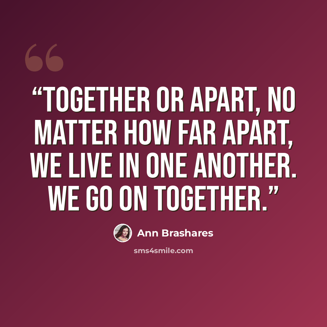 “Together or apart, no matter how far apart, we live in one another. We go on together.” quote by Ann Brashares