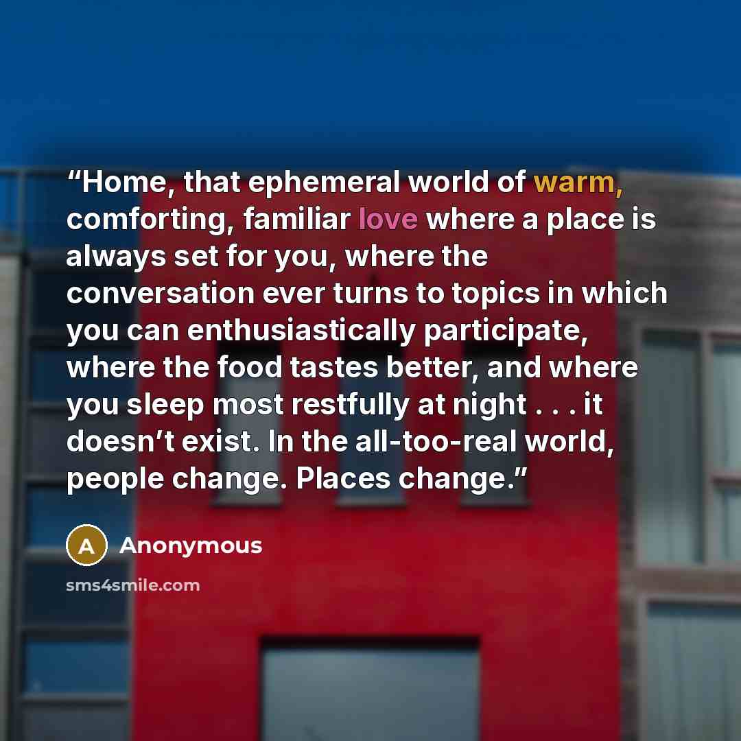 “Home, that ephemeral world of warm, comforting, familiar love where a place is always set for you, where the conversation ever turns to topics in which you can enthusiastically participate, where the food tastes better, and where you sleep most restfully at night . . . it doesn’t exist. In the…” quote by Anonymous