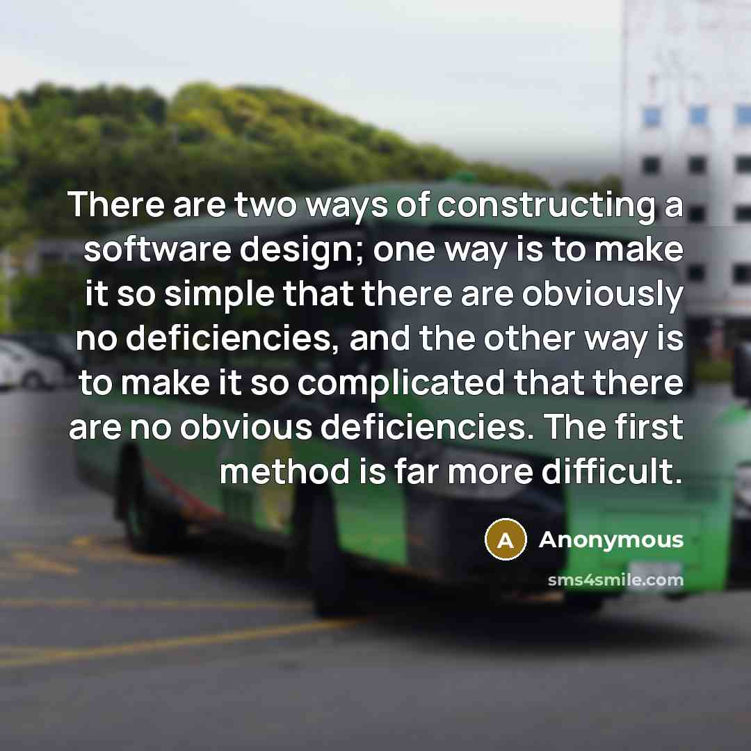 “There are two ways of constructing a software design; one way is to make it so simple that there are obviously no deficiencies, and the other way is to make it so complicated that there are no obvious deficiencies. The first method is far more difficult.” quote by Anonymous