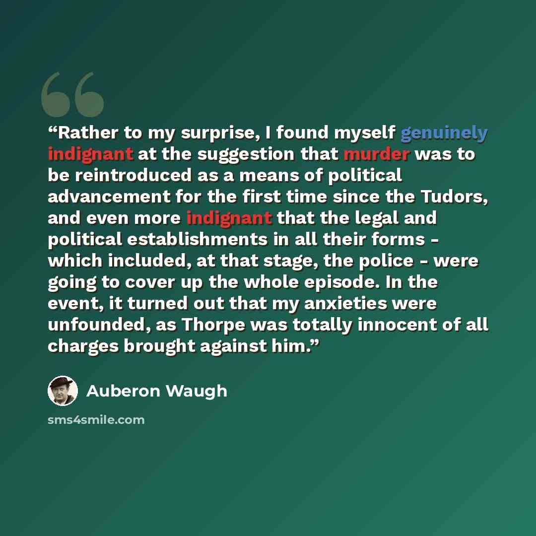 “Rather to my surprise, I found myself genuinely indignant at the suggestion that murder was to be reintroduced as a means of political advancement for the first time since the Tudors, and even more indignant that the legal and political establishments in all their forms - which included, at that…” quote by Auberon Waugh