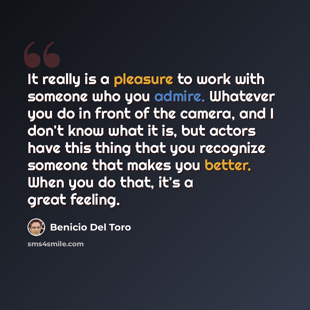 “It really is a pleasure to work with someone who you admire. Whatever you do in front of the camera, and I don't know what it is, but actors have this thing that you recognize someone that makes you better. When you do that, it's a great feeling.” quote by Benicio Del Toro