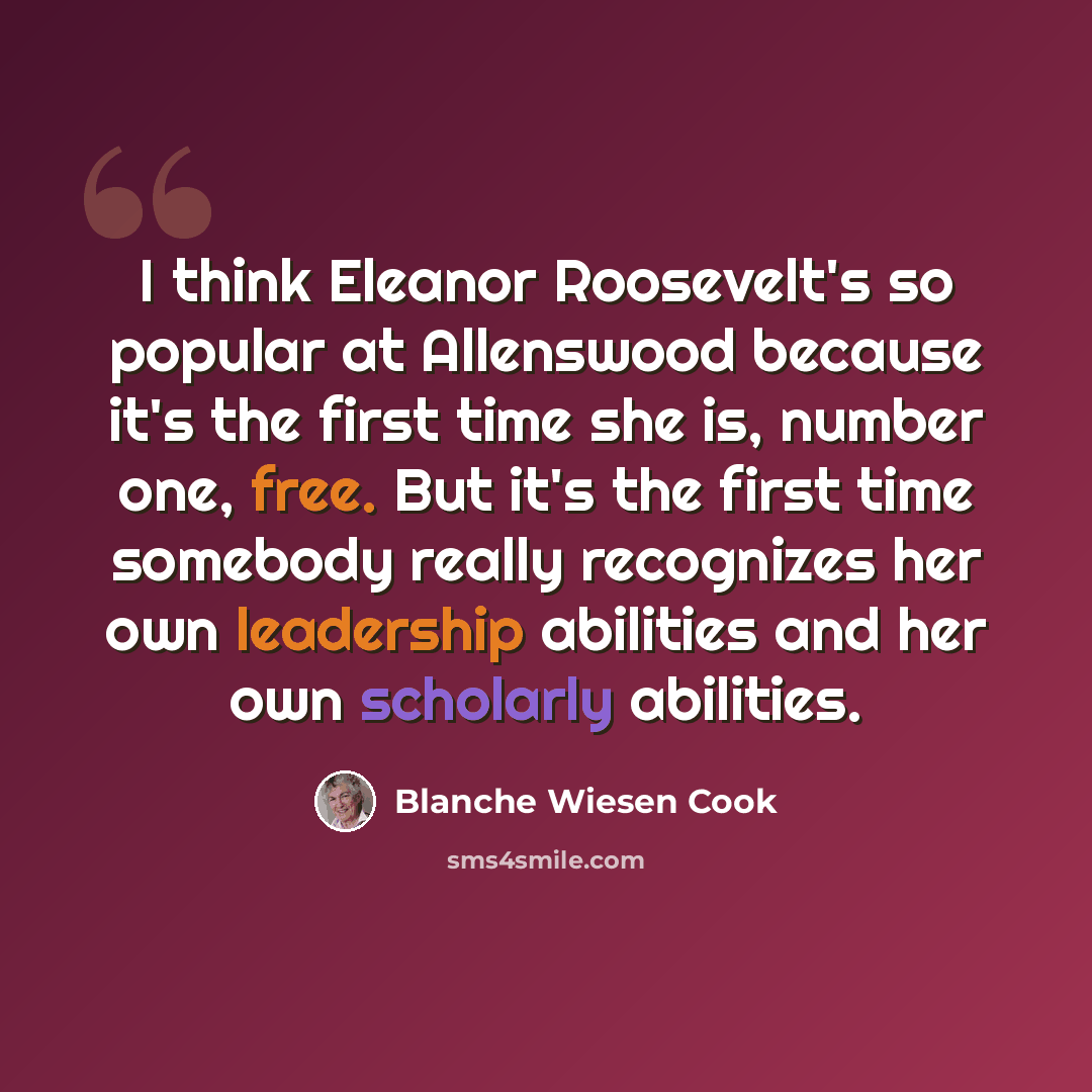 “I think Eleanor Roosevelt's so popular at Allenswood because it's the first time she is, number one, free. But it's the first time somebody really recognizes her own leadership abilities and her own scholarly abilities.” quote by Blanche Wiesen Cook