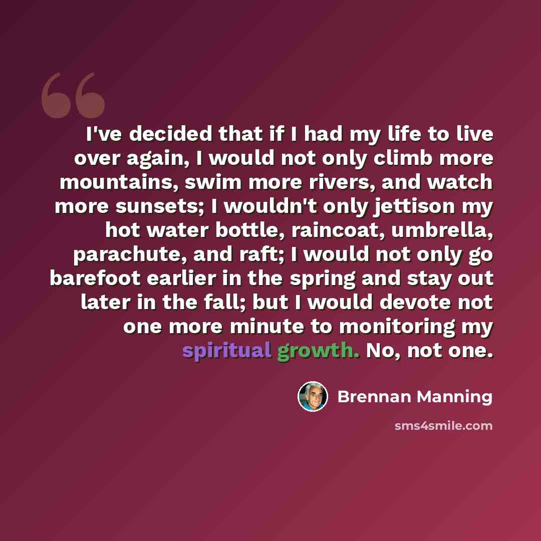 “I've decided that if I had my life to live over again, I would not only climb more mountains, swim more rivers, and watch more sunsets; I wouldn't only jettison my hot water bottle, raincoat, umbrella, parachute, and raft; I would not only go barefoot earlier in the spring and stay out later in…” quote by Brennan Manning