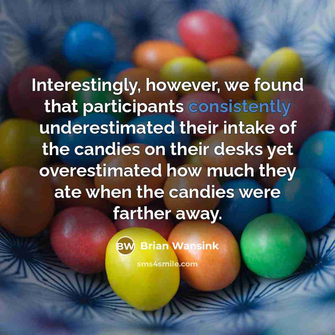 “Interestingly, however, we found that participants consistently underestimated their intake of the candies on their desks yet overestimated how much they ate when the candies were farther away.” quote by Brian Wansink