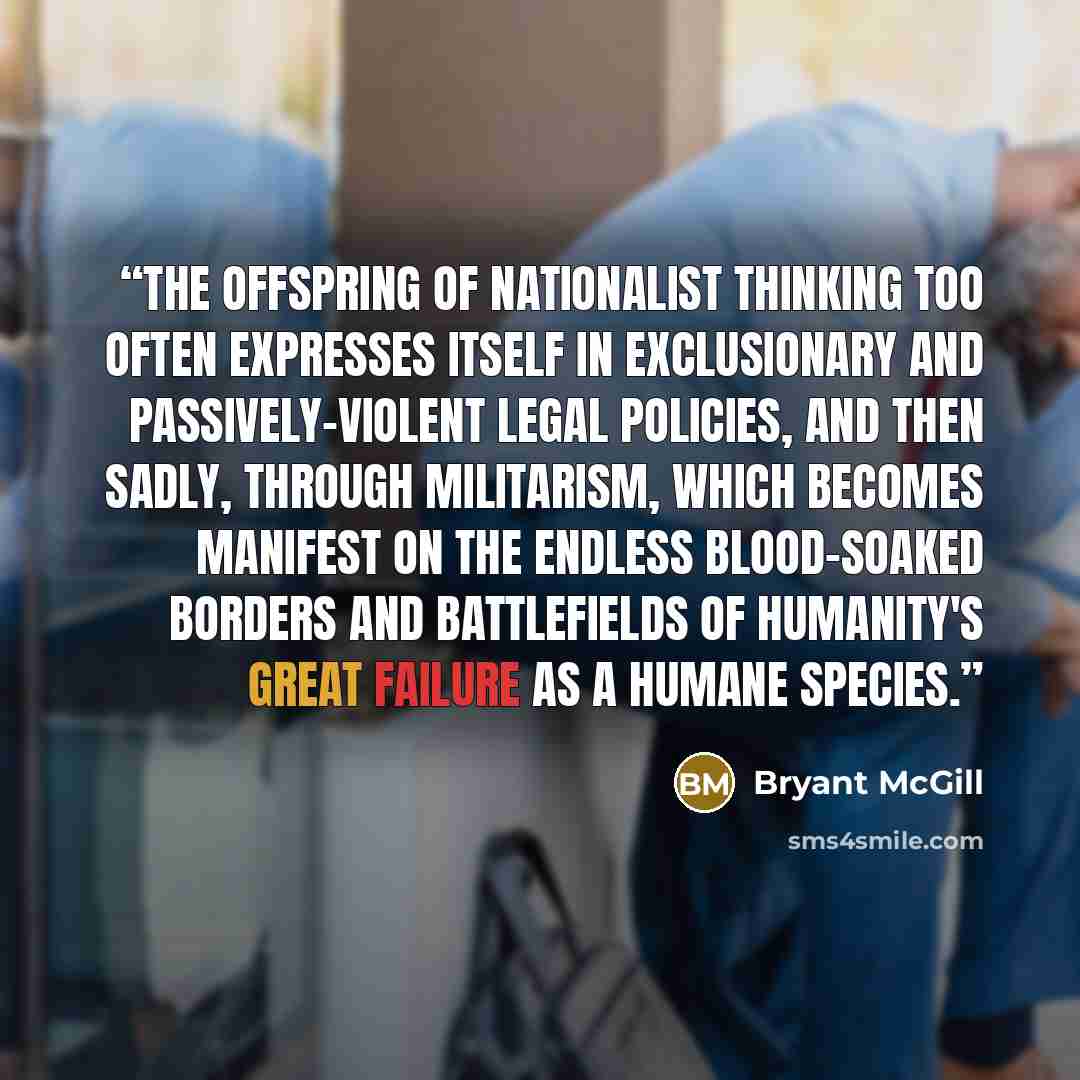 “The offspring of nationalist thinking too often expresses itself in exclusionary and passively-violent legal policies, and then sadly, through militarism, which becomes manifest on the endless blood-soaked borders and battlefields of humanity's great failure as a humane species.” quote by Bryant McGill