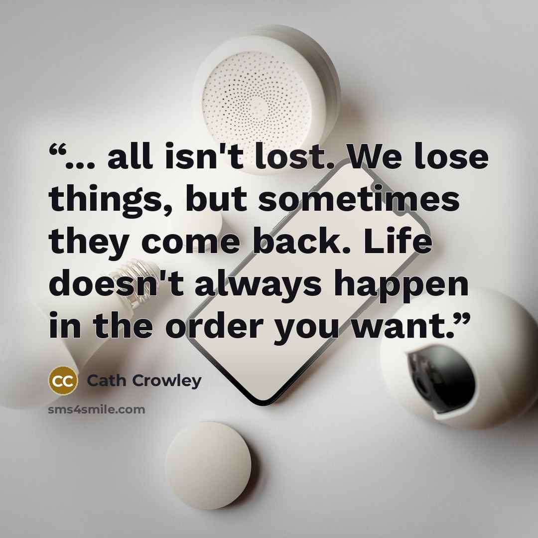 “... all isn't lost. We lose things, but sometimes they come back. Life doesn't always happen in the order you want.” quote by Cath Crowley