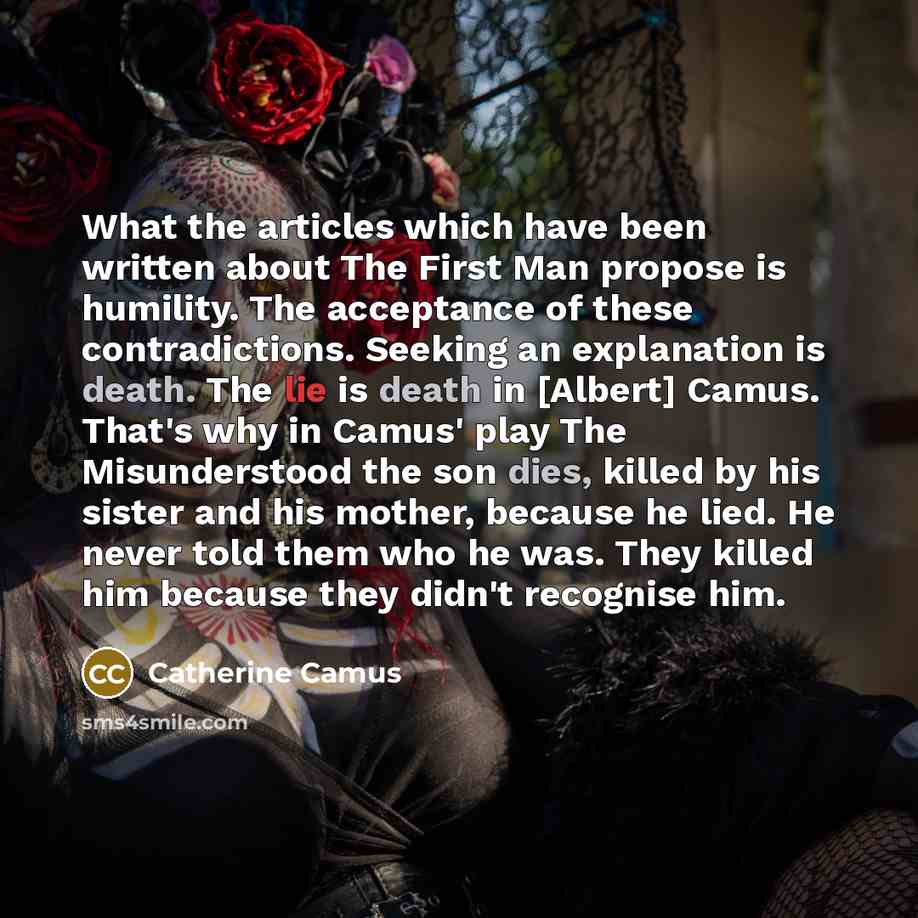 “What the articles which have been written about The First Man propose is humility. The acceptance of these contradictions. Seeking an explanation is death. The lie is death in [Albert] Camus. That's why in Camus' play The Misunderstood the son dies, killed by his sister and his mother, because he…” quote by Catherine Camus