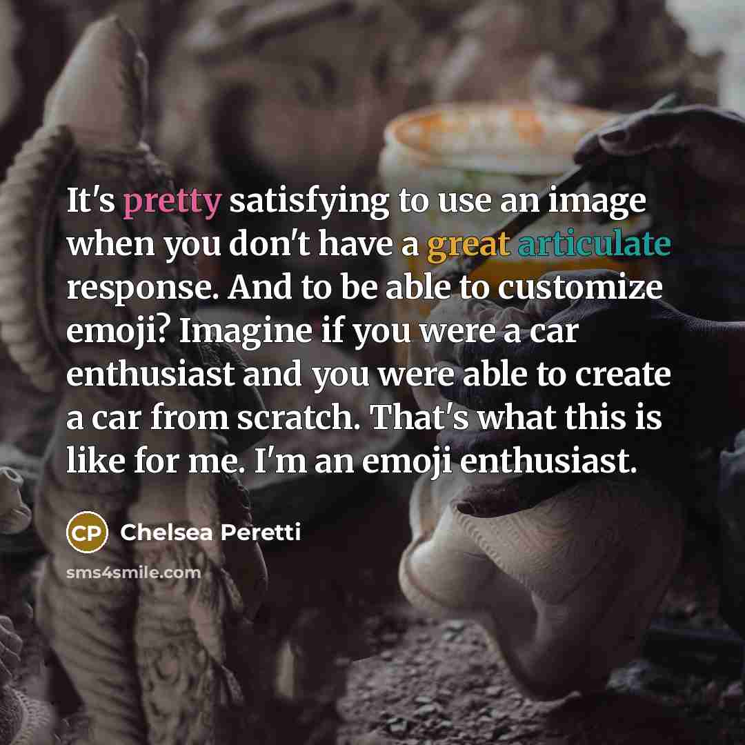 “It's pretty satisfying to use an image when you don't have a great articulate response. And to be able to customize emoji? Imagine if you were a car enthusiast and you were able to create a car from scratch. That's what this is like for me. I'm an emoji enthusiast.” quote by Chelsea Peretti