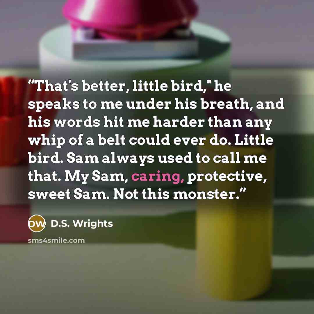 “That's better, little bird," he speaks to me under his breath, and his words hit me harder than any whip of a belt could ever do. Little bird. Sam always used to call me that. My Sam, caring, protective, sweet Sam. Not this monster.” quote by D.S. Wrights