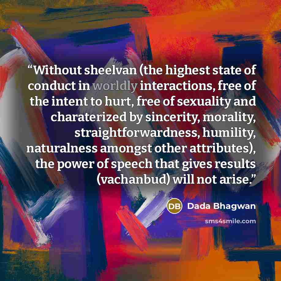 “Without sheelvan (the highest state of conduct in worldly interactions, free of the intent to hurt, free of sexuality and charaterized by sincerity, morality, straightforwardness, humility, naturalness amongst other attributes), the power of speech that gives results (vachanbud) will not arise.” quote by Dada Bhagwan