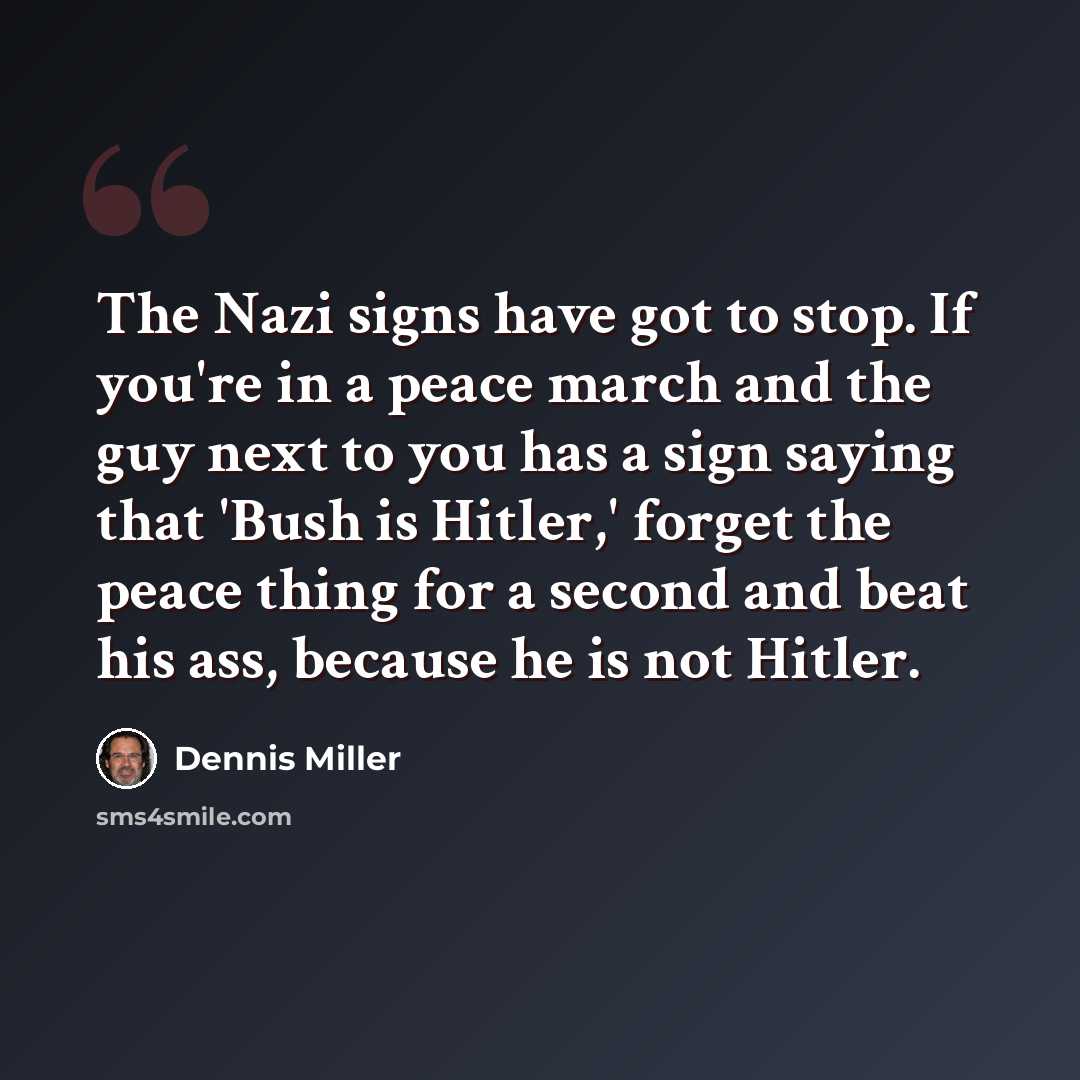 “The Nazi signs have got to stop. If you're in a peace march and the guy next to you has a sign saying that 'Bush is Hitler,' forget the peace thing for a second and beat his ass, because he is not Hitler.” quote by Dennis Miller