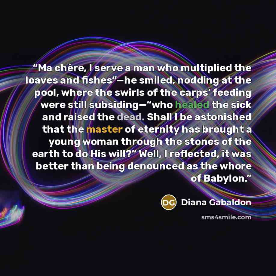 “Ma chère, I serve a man who multiplied the loaves and fishes”—he smiled, nodding at the pool, where the swirls of the carps’ feeding were still subsiding—“who healed the sick and raised the dead. Shall I be astonished that the master of eternity has brought a young woman through the stones of the…” quote by Diana Gabaldon