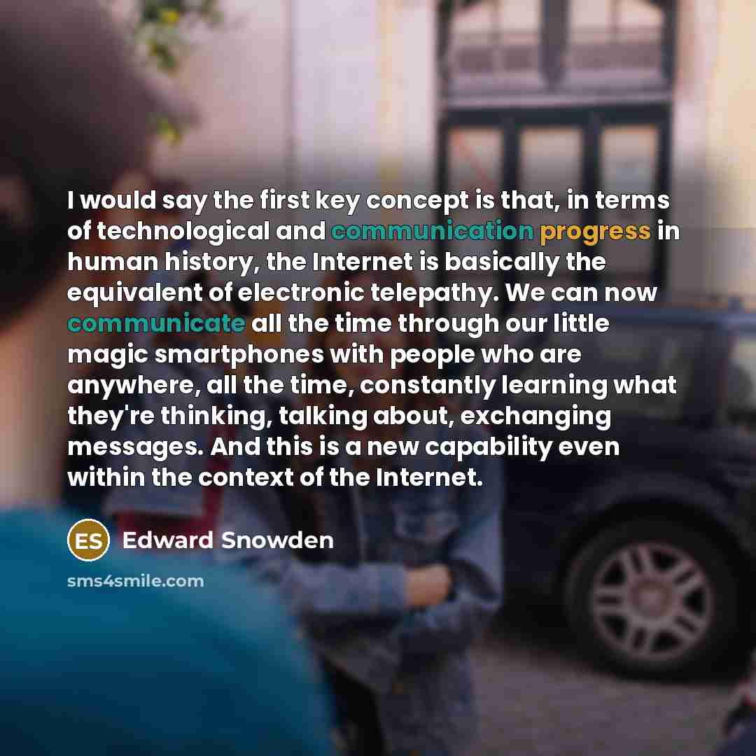 “I would say the first key concept is that, in terms of technological and communication progress in human history, the Internet is basically the equivalent of electronic telepathy. We can now communicate all the time through our little magic smartphones with people who are anywhere, all the time…” quote by Edward Snowden