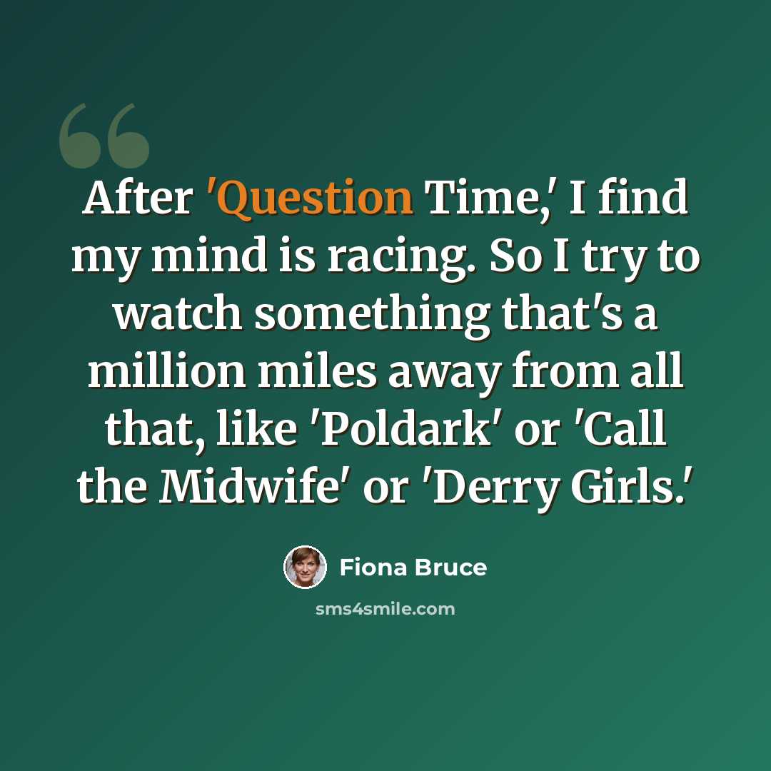 “After 'Question Time,' I find my mind is racing. So I try to watch something that's a million miles away from all that, like 'Poldark' or 'Call the Midwife' or 'Derry Girls.'” quote by Fiona Bruce