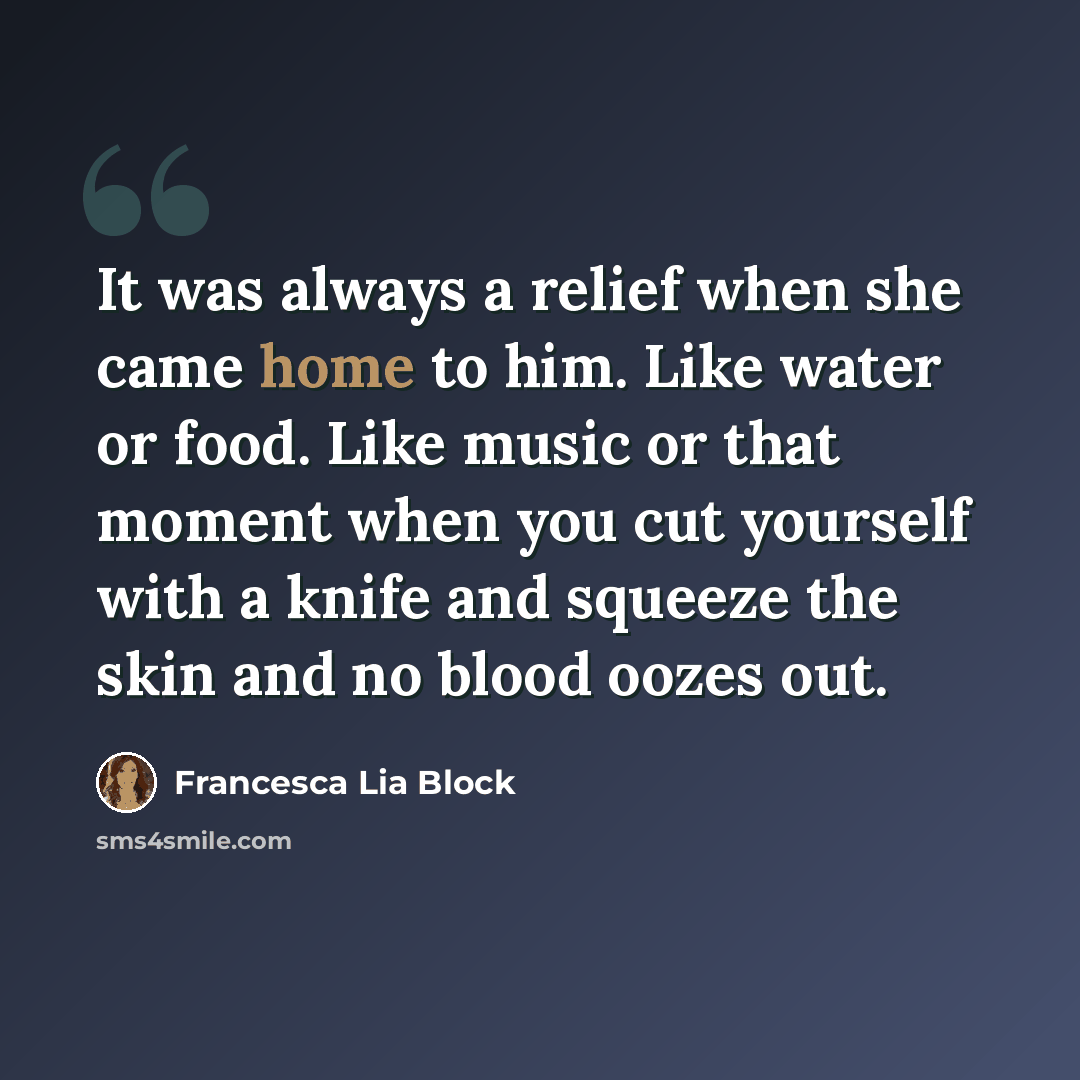 “It was always a relief when she came home to him. Like water or food. Like music or that moment when you cut yourself with a knife and squeeze the skin and no blood oozes out.” quote by Francesca Lia Block