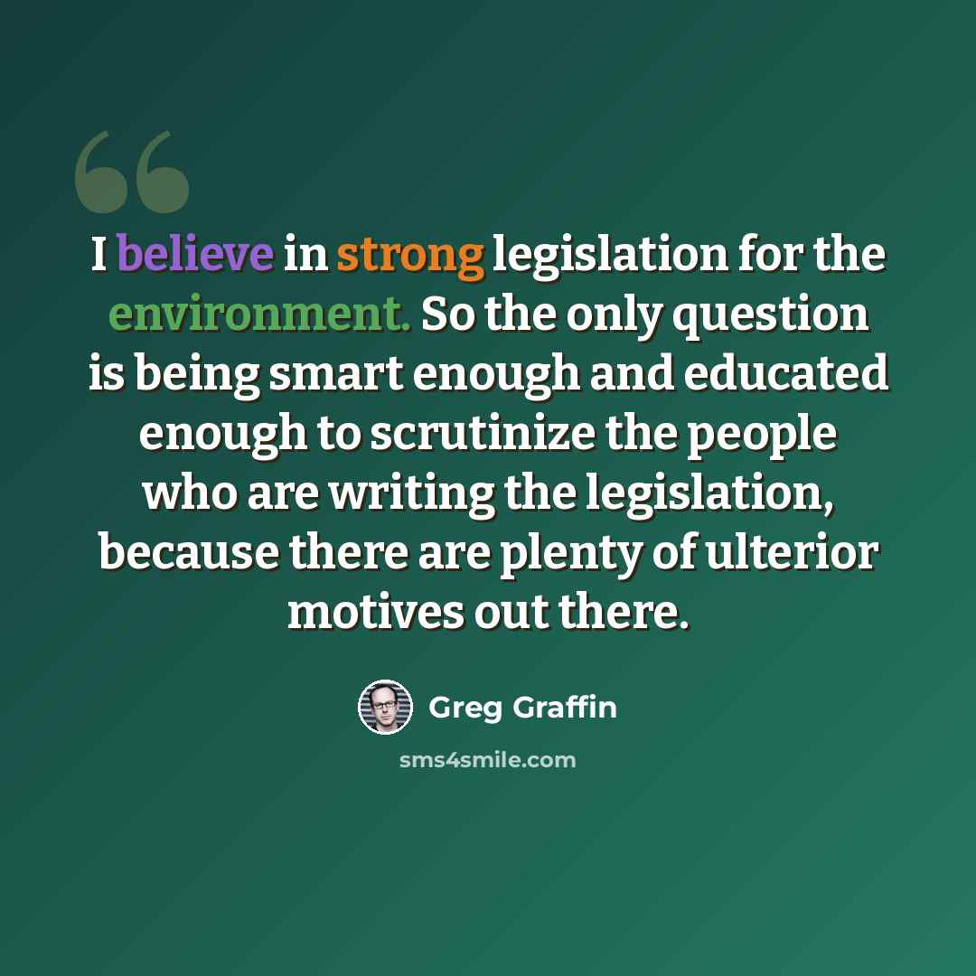 “I believe in strong legislation for the environment. So the only question is being smart enough and educated enough to scrutinize the people who are writing the legislation, because there are plenty of ulterior motives out there.” quote by Greg Graffin