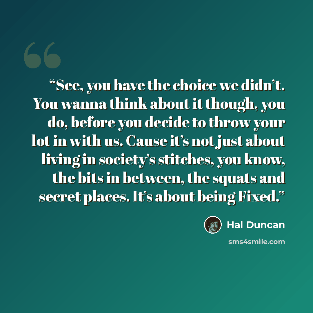 “See, you have the choice we didn’t. You wanna think about it though, you do, before you decide to throw your lot in with us. Cause it’s not just about living in society’s stitches, you know, the bits in between, the squats and secret places. It’s about being Fixed.” quote by Hal Duncan
