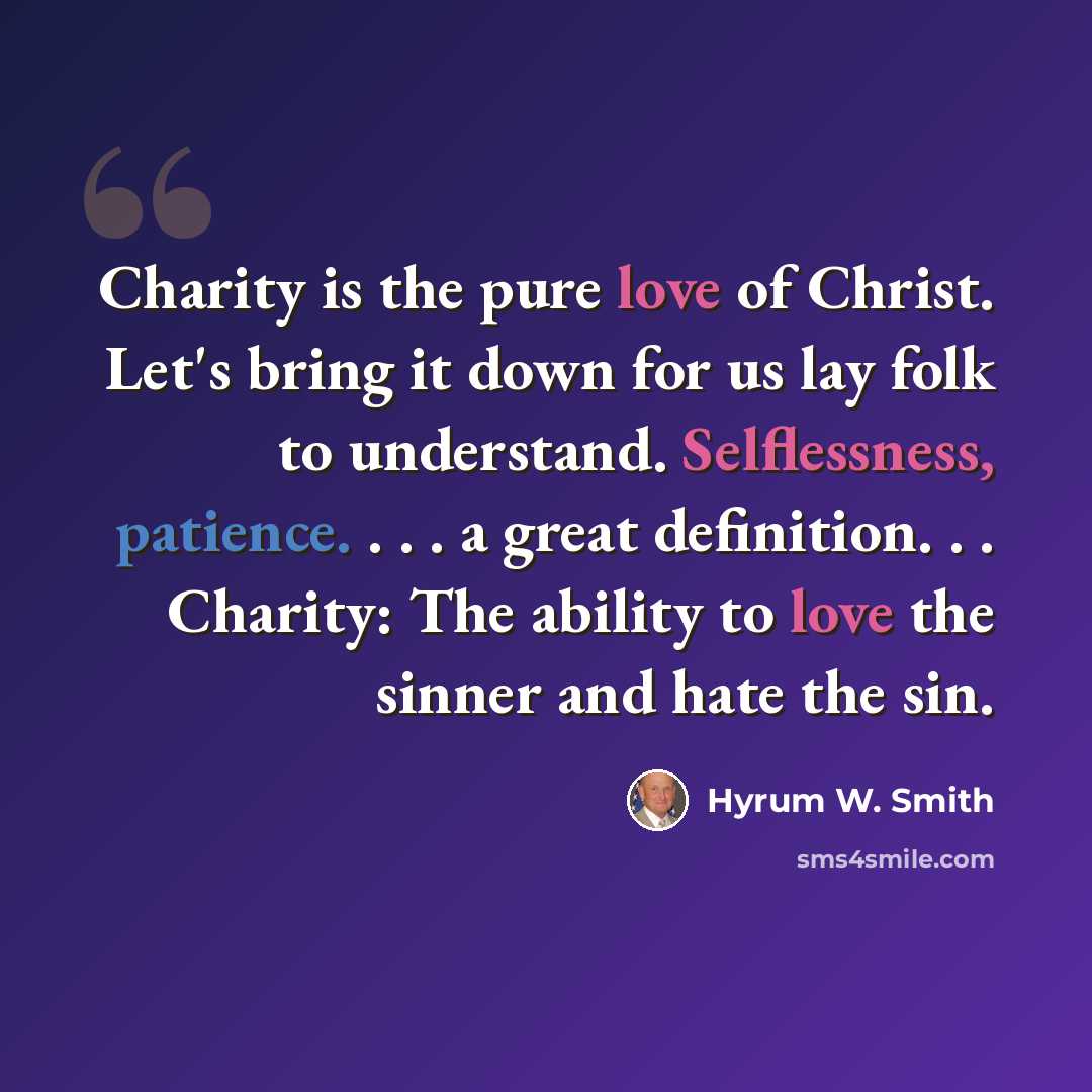 “Charity is the pure love of Christ. Let's bring it down for us lay folk to understand. Selflessness, patience. . . . a great definition. . . Charity: The ability to love the sinner and hate the sin.” quote by Hyrum W. Smith