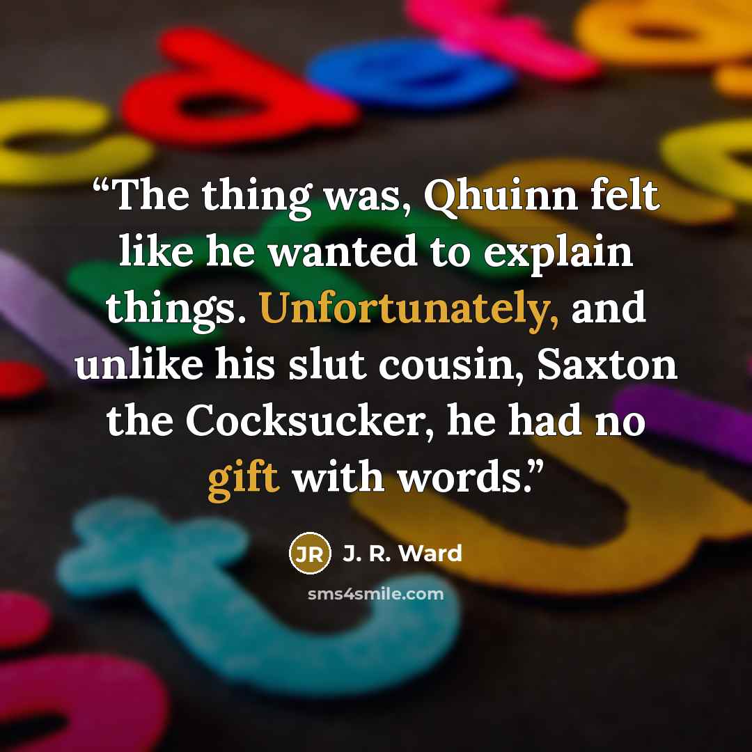 “The thing was, Qhuinn felt like he wanted to explain things. Unfortunately, and unlike his slut cousin, Saxton the Cocksucker, he had no gift with words.” quote by J. R. Ward