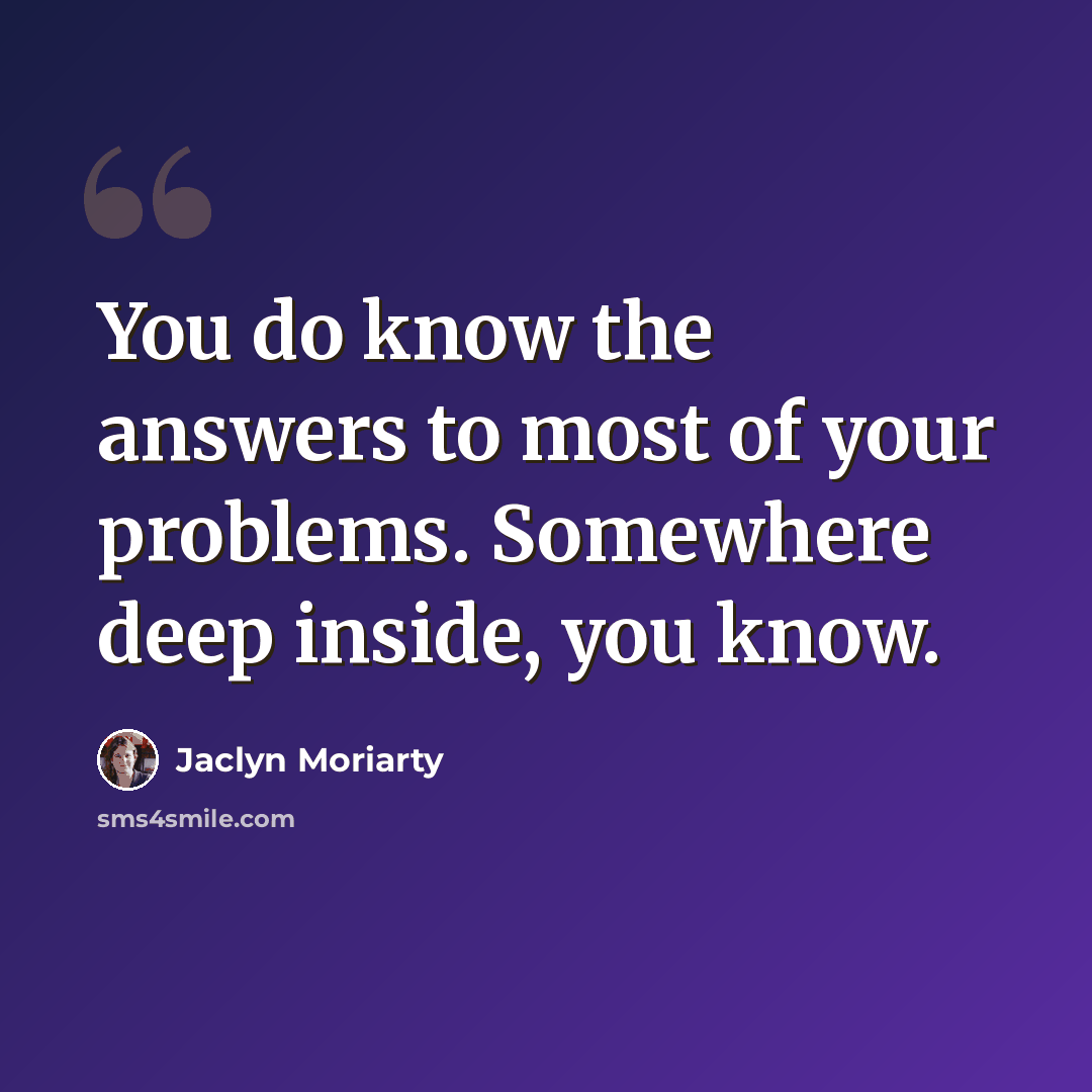 “You do know the answers to most of your problems. Somewhere deep inside, you know.” quote by Jaclyn Moriarty
