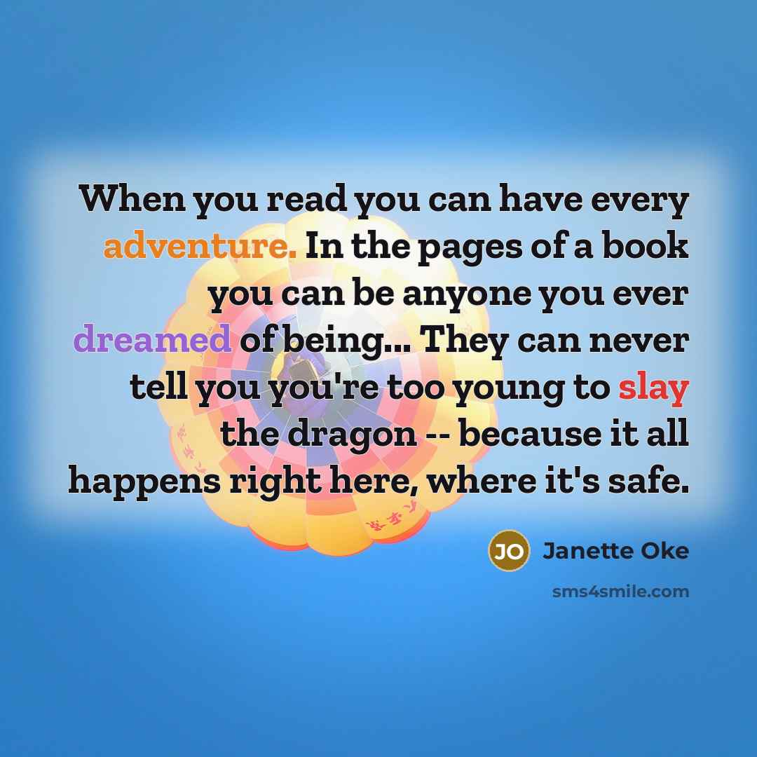 “When you read you can have every adventure. In the pages of a book you can be anyone you ever dreamed of being... They can never tell you you're too young to slay the dragon -- because it all happens right here, where it's safe.” quote by Janette Oke