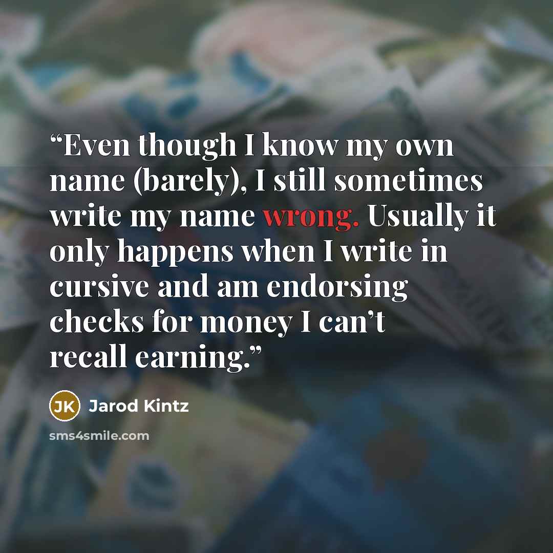 “Even though I know my own name (barely), I still sometimes write my name wrong. Usually it only happens when I write in cursive and am endorsing checks for money I can’t recall earning.” quote by Jarod Kintz