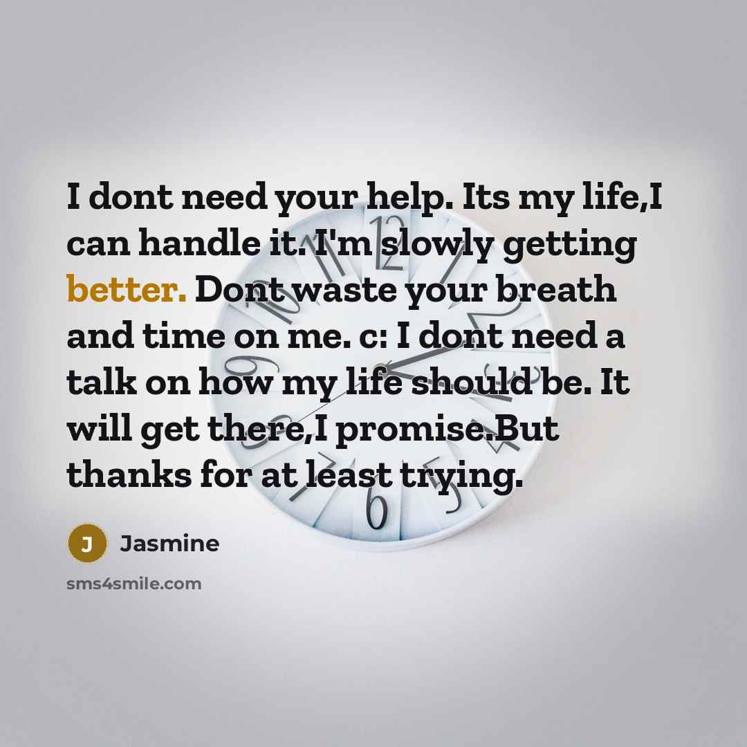 “I dont need your help. Its my life,I can handle it. I'm slowly getting better. Dont waste your breath and time on me. c: I dont need a talk on how my life should be. It will get there,I promise.But thanks for at least trying.” quote by Jasmine