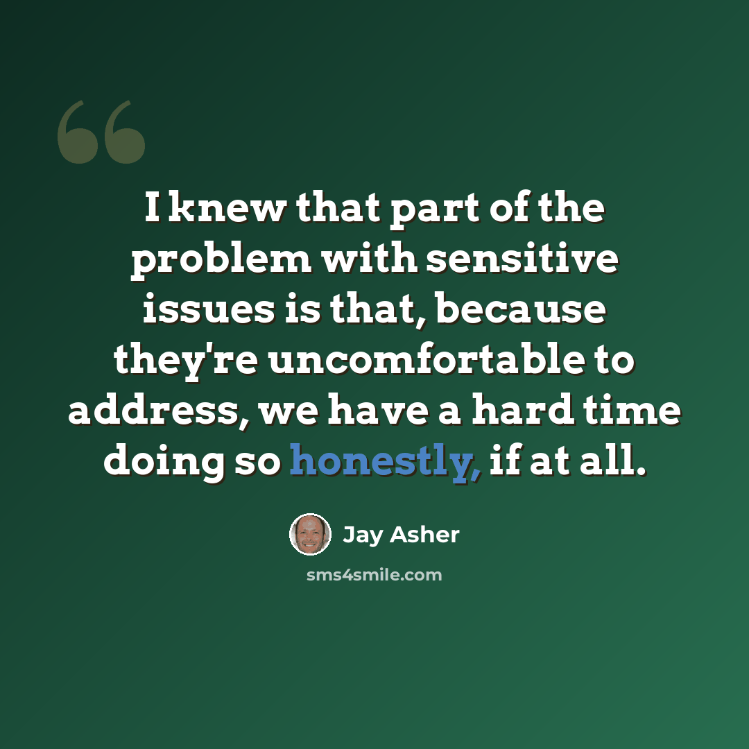 “I knew that part of the problem with sensitive issues is that, because they're uncomfortable to address, we have a hard time doing so honestly, if at all.” quote by Jay Asher