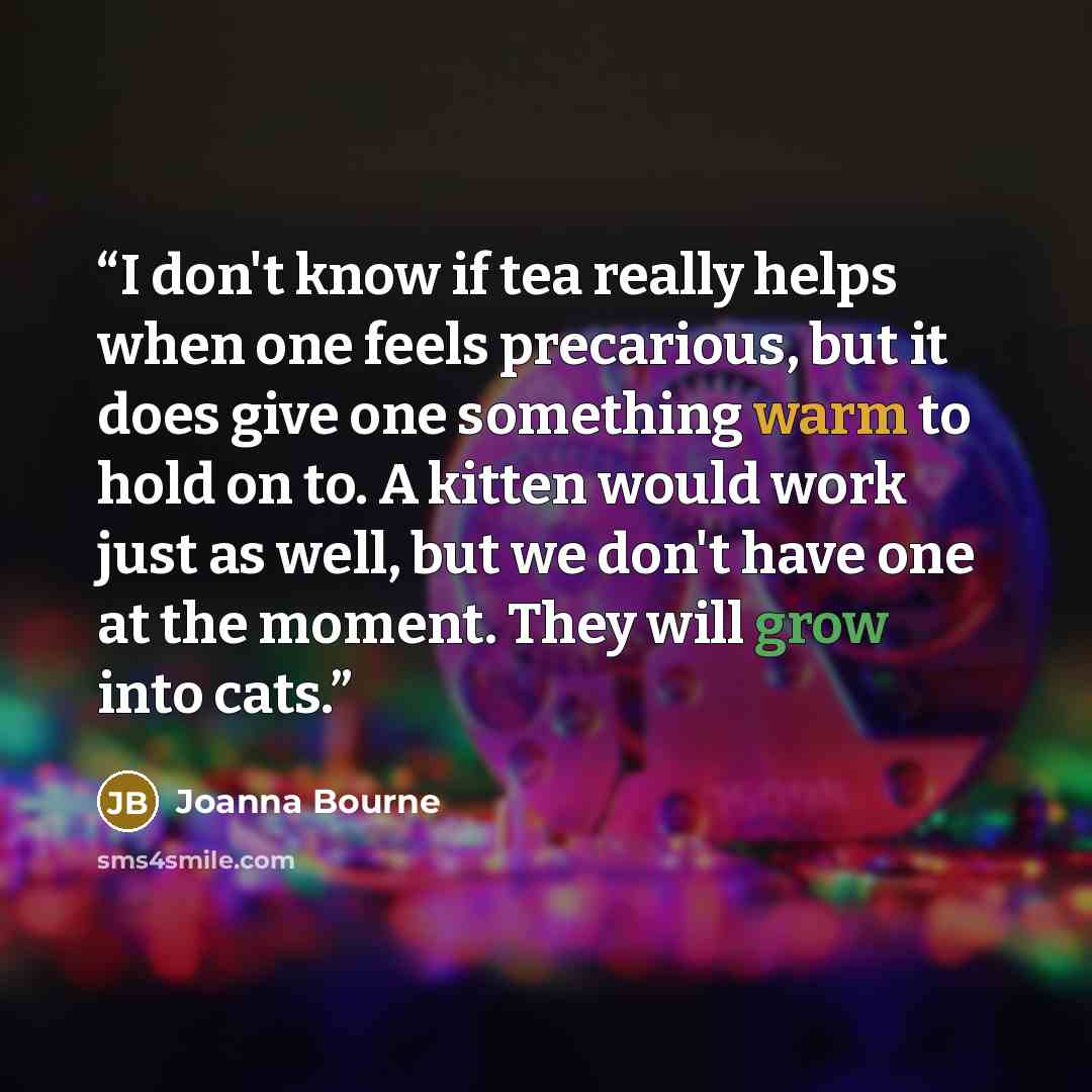 “I don't know if tea really helps when one feels precarious, but it does give one something warm to hold on to. A kitten would work just as well, but we don't have one at the moment. They will grow into cats.” quote by Joanna Bourne