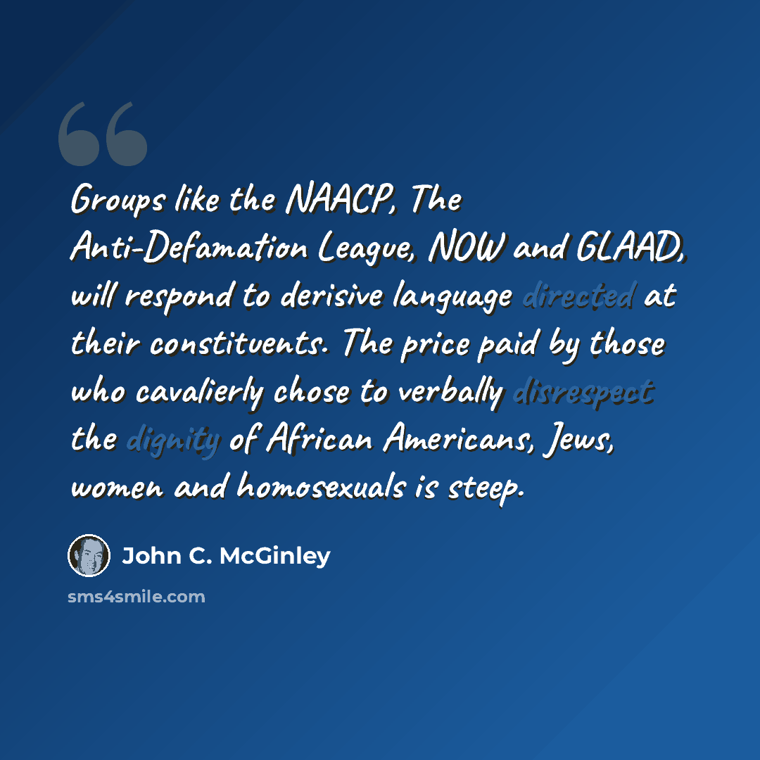 “Groups like the NAACP, The Anti-Defamation League, NOW and GLAAD, will respond to derisive language directed at their constituents. The price paid by those who cavalierly chose to verbally disrespect the dignity of African Americans, Jews, women and homosexuals is steep.” quote by John C. McGinley