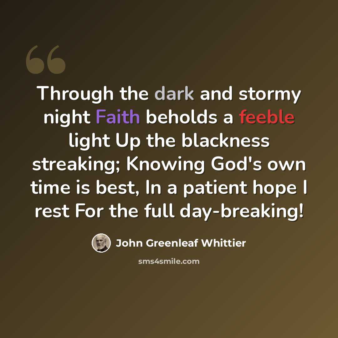 “Through the dark and stormy night Faith beholds a feeble light Up the blackness streaking; Knowing God's own time is best, In a patient hope I rest For the full day-breaking!” quote by John Greenleaf Whittier