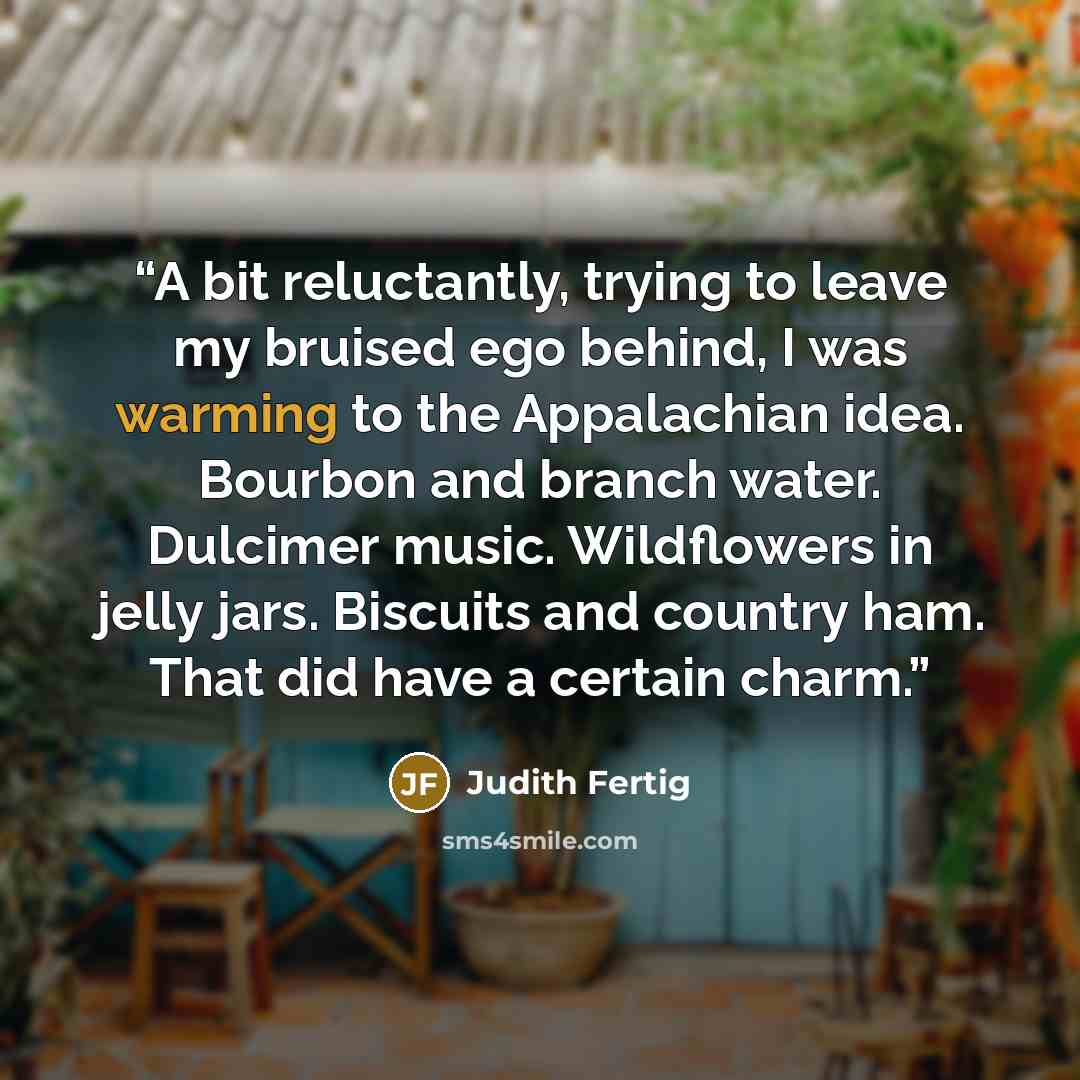 “A bit reluctantly, trying to leave my bruised ego behind, I was warming to the Appalachian idea. Bourbon and branch water. Dulcimer music. Wildflowers in jelly jars. Biscuits and country ham. That did have a certain charm.” quote by Judith Fertig