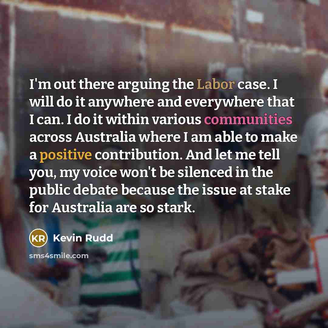 “I'm out there arguing the Labor case. I will do it anywhere and everywhere that I can. I do it within various communities across Australia where I am able to make a positive contribution. And let me tell you, my voice won't be silenced in the public debate because the issue at stake for Australia…” quote by Kevin Rudd