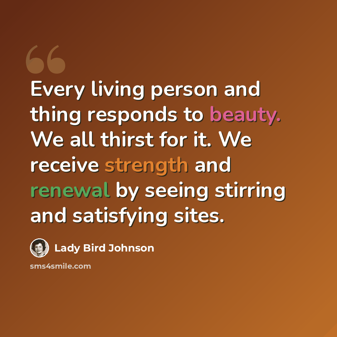 “Every living person and thing responds to beauty. We all thirst for it. We receive strength and renewal by seeing stirring and satisfying sites.” quote by Lady Bird Johnson