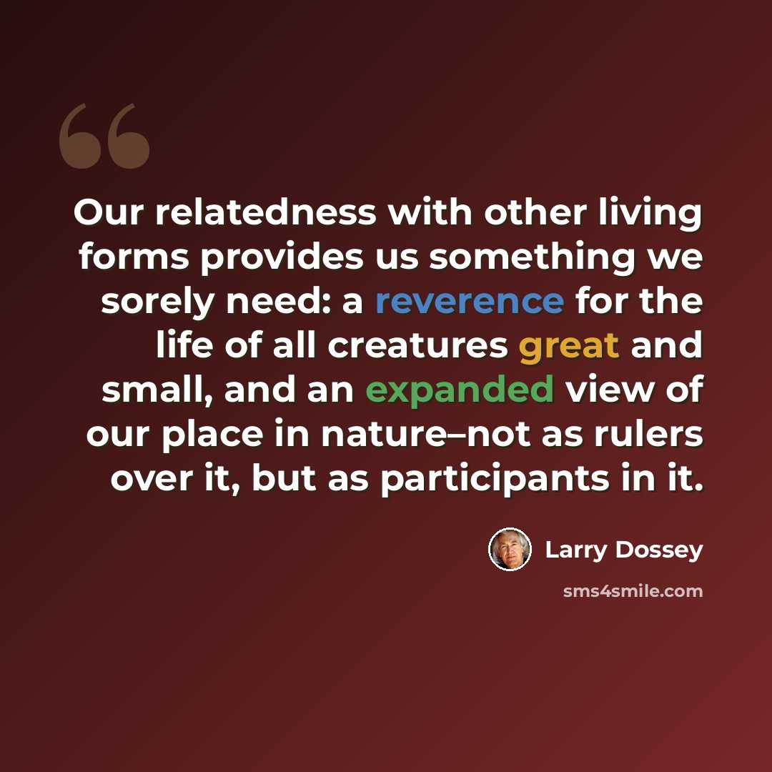 “Our relatedness with other living forms provides us something we sorely need: a reverence for the life of all creatures great and small, and an expanded view of our place in nature–not as rulers over it, but as participants in it.” quote by Larry Dossey