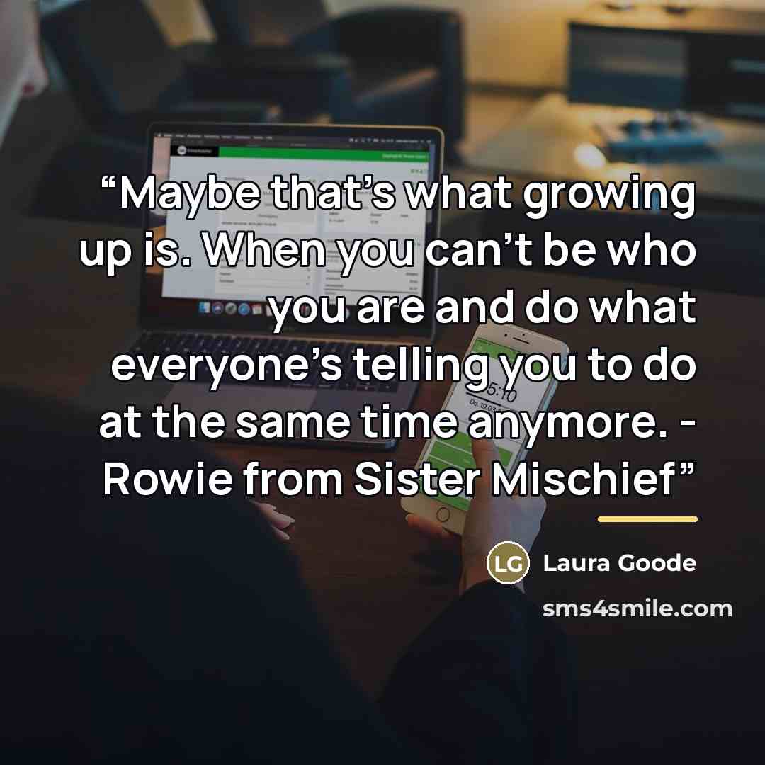 “Maybe that's what growing up is. When you can't be who you are and do what everyone's telling you to do at the same time anymore. - Rowie from Sister Mischief” quote by Laura Goode