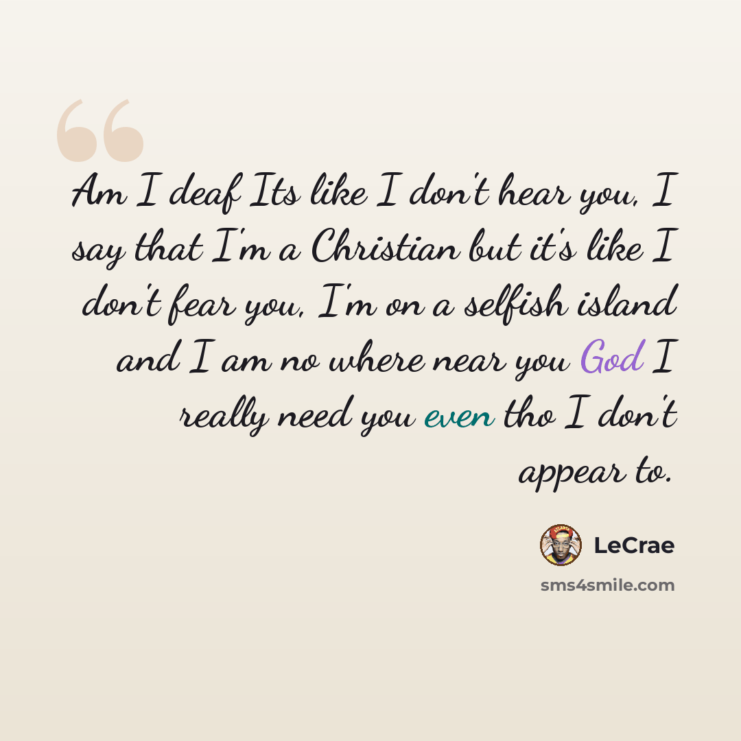 “Am I deaf Its like I don't hear you, I say that I'm a Christian but it's like I don't fear you, I'm on a selfish island and I am no where near you God I really need you even tho I don't appear to.” quote by Lecrae