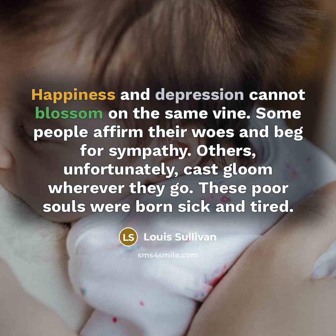 “Happiness and depression cannot blossom on the same vine. Some people affirm their woes and beg for sympathy. Others, unfortunately, cast gloom wherever they go. These poor souls were born sick and tired.” quote by Louis Sullivan