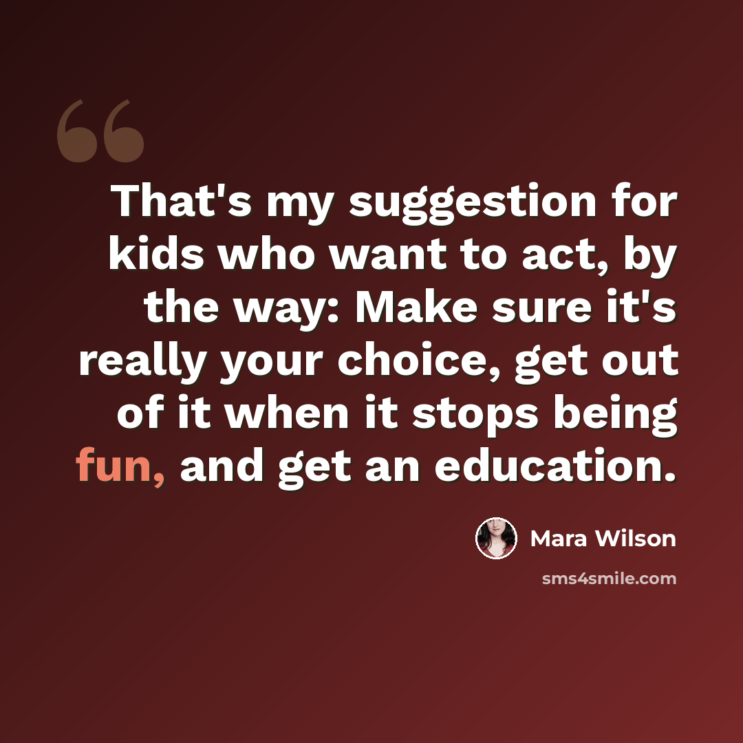 “That's my suggestion for kids who want to act, by the way: Make sure it's really your choice, get out of it when it stops being fun, and get an education.” quote by Mara Wilson