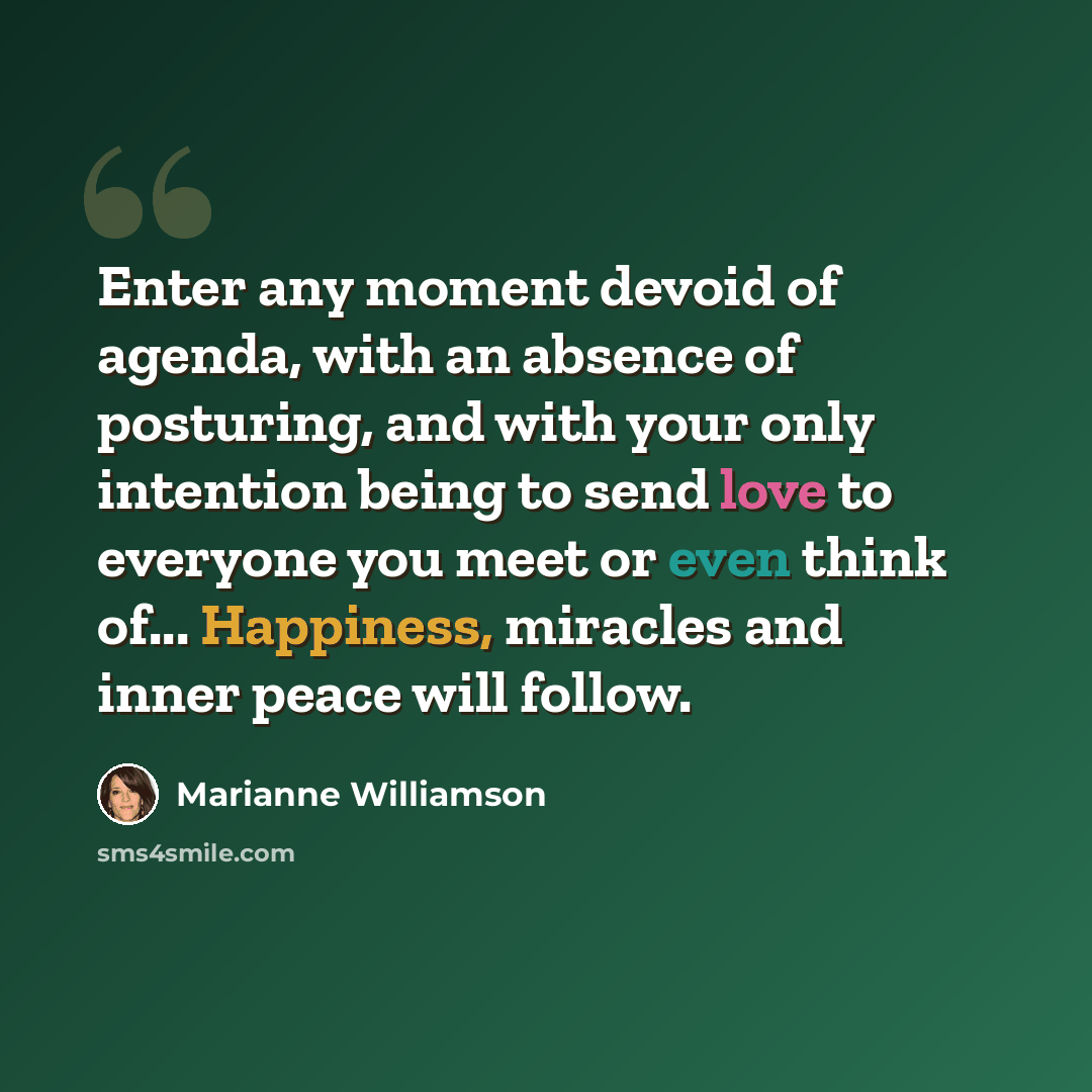 “Enter any moment devoid of agenda, with an absence of posturing, and with your only intention being to send love to everyone you meet or even think of... Happiness, miracles and inner peace will follow.” quote by Marianne Williamson