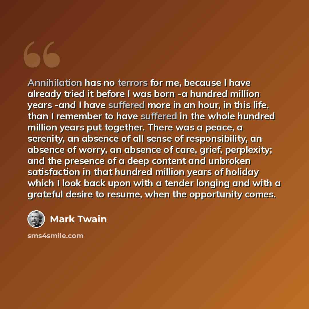 “Annihilation has no terrors for me, because I have already tried it before I was born -a hundred million years -and I have suffered more in an hour, in this life, than I remember to have suffered in the whole hundred million years put together. There was a peace, a serenity, an absence of all…” quote by Mark Twain
