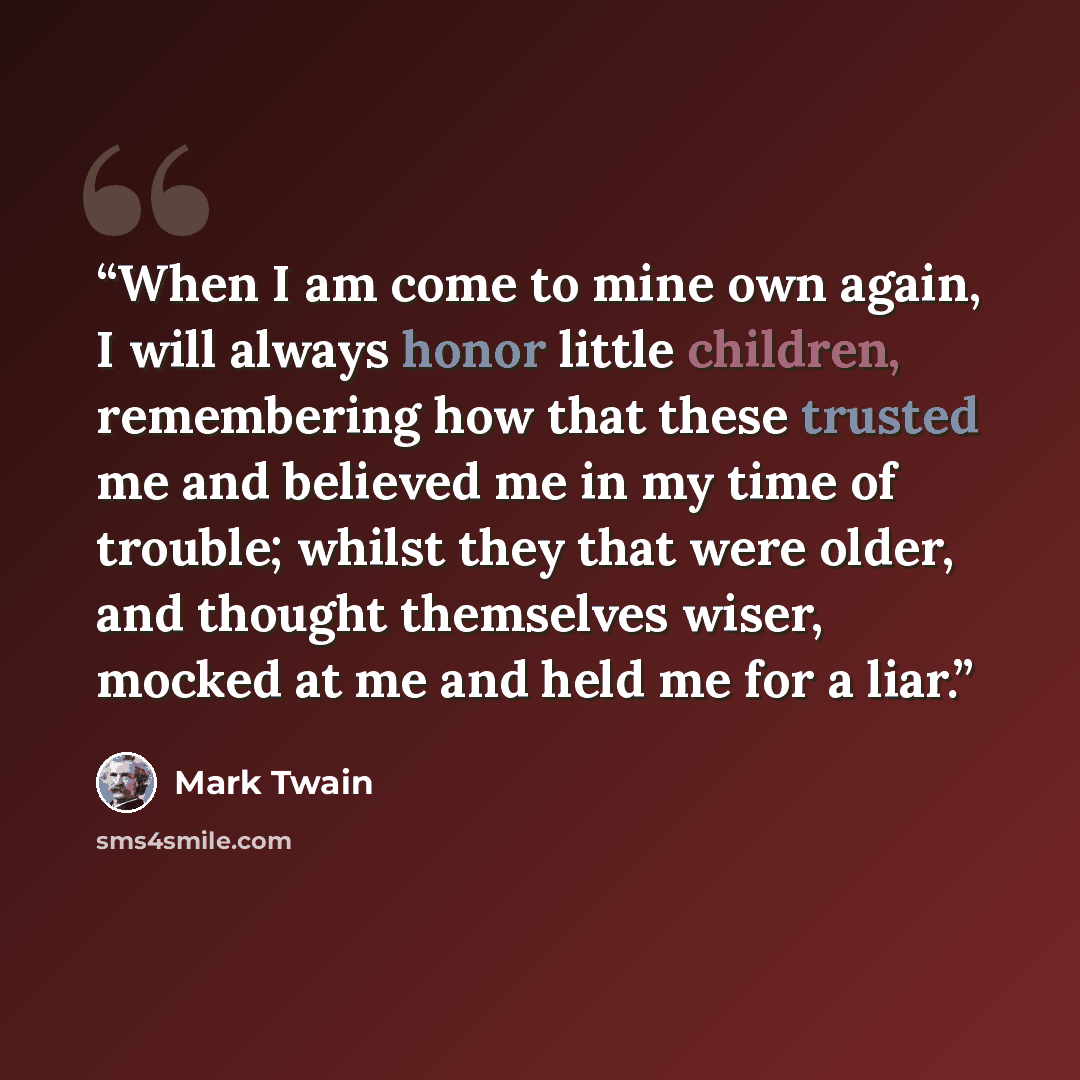“When I am come to mine own again, I will always honor little children, remembering how that these trusted me and believed me in my time of trouble; whilst they that were older, and thought themselves wiser, mocked at me and held me for a liar.” quote by Mark Twain