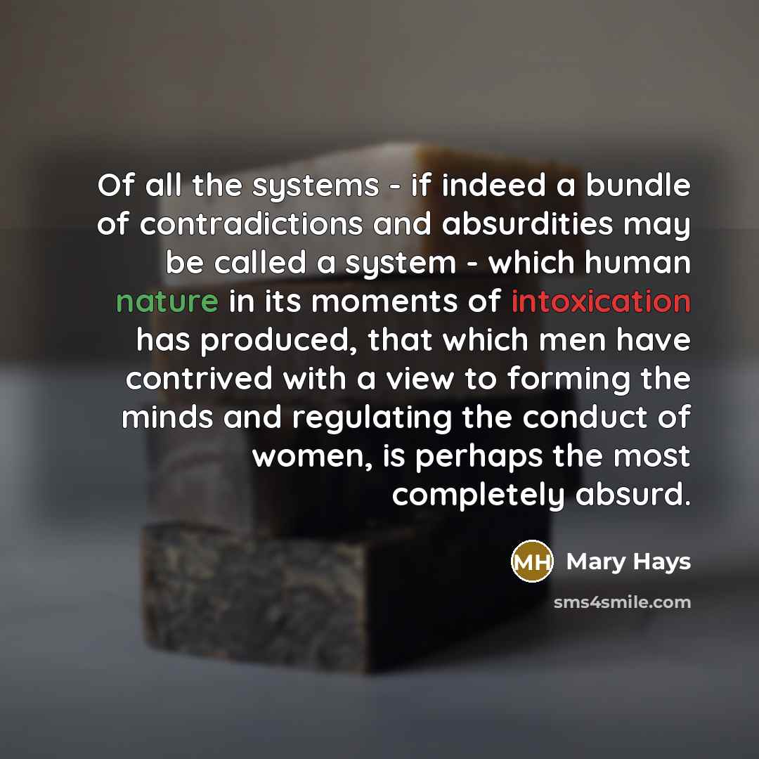 “Of all the systems - if indeed a bundle of contradictions and absurdities may be called a system - which human nature in its moments of intoxication has produced, that which men have contrived with a view to forming the minds and regulating the conduct of women, is perhaps the most completely…” quote by Mary Hays