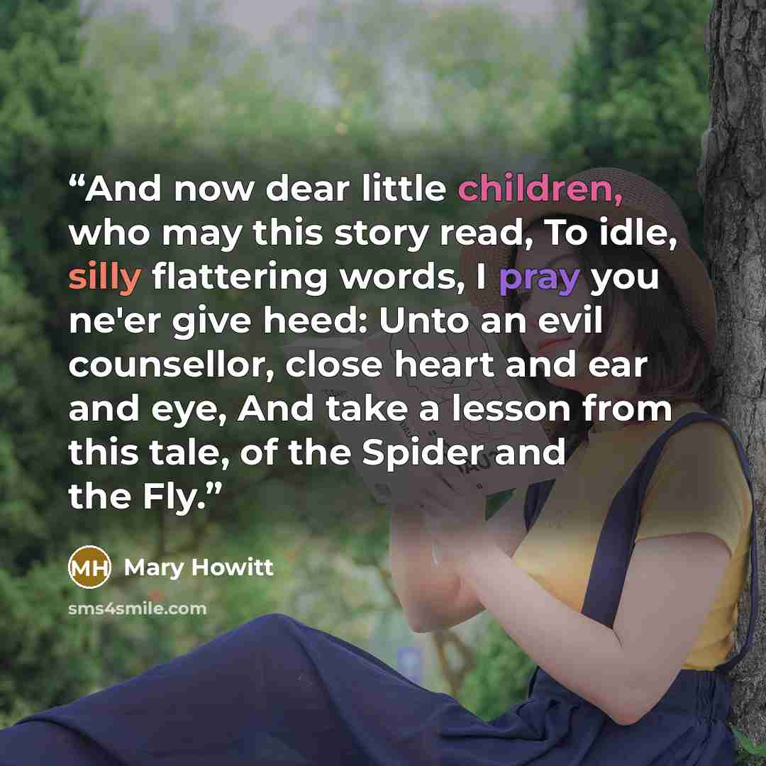 “And now dear little children, who may this story read, To idle, silly flattering words, I pray you ne'er give heed: Unto an evil counsellor, close heart and ear and eye, And take a lesson from this tale, of the Spider and the Fly.” quote by Mary Howitt