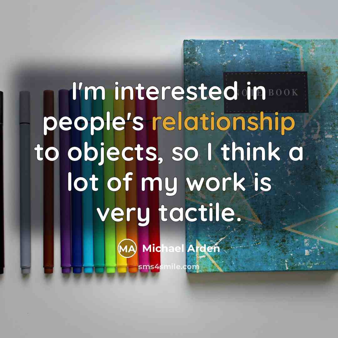 “I'm interested in people's relationship to objects, so I think a lot of my work is very tactile.” quote by Michael Arden