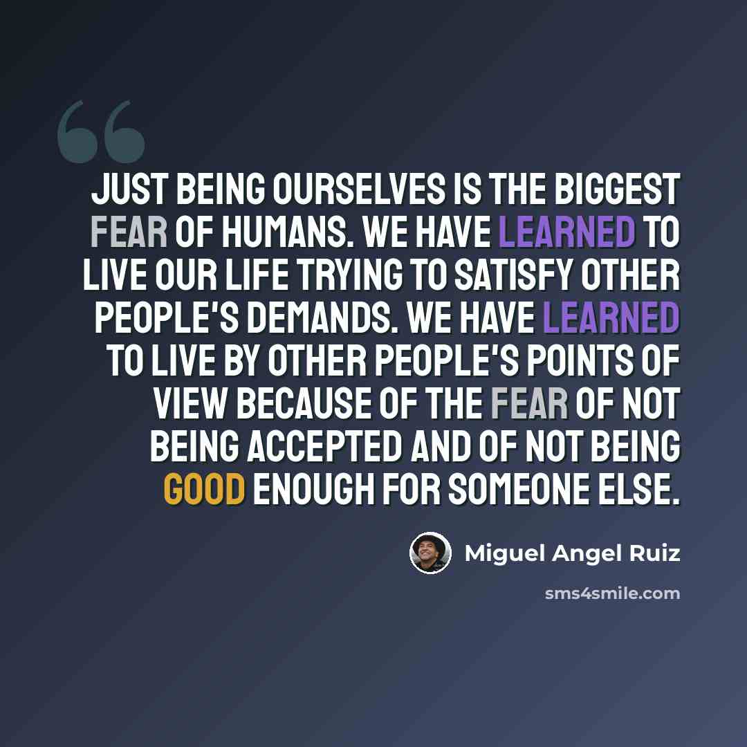 “Just being ourselves is the biggest fear of humans. We have learned to live our life trying to satisfy other people's demands. We have learned to live by other people's points of view because of the fear of not being accepted and of not being good enough for someone else.” quote by Miguel Angel Ruiz