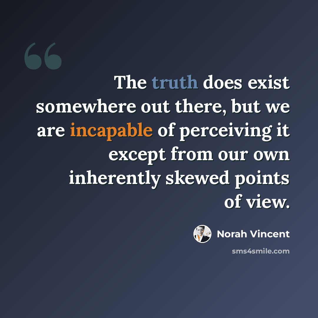 “The truth does exist somewhere out there, but we are incapable of perceiving it except from our own inherently skewed points of view.” quote by Norah Vincent