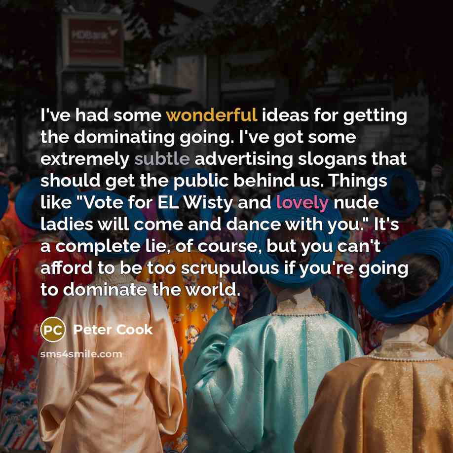 “I've had some wonderful ideas for getting the dominating going. I've got some extremely subtle advertising slogans that should get the public behind us. Things like "Vote for EL Wisty and lovely nude ladies will come and dance with you." It's a complete lie, of course, but you can't afford to be…” quote by Peter Cook