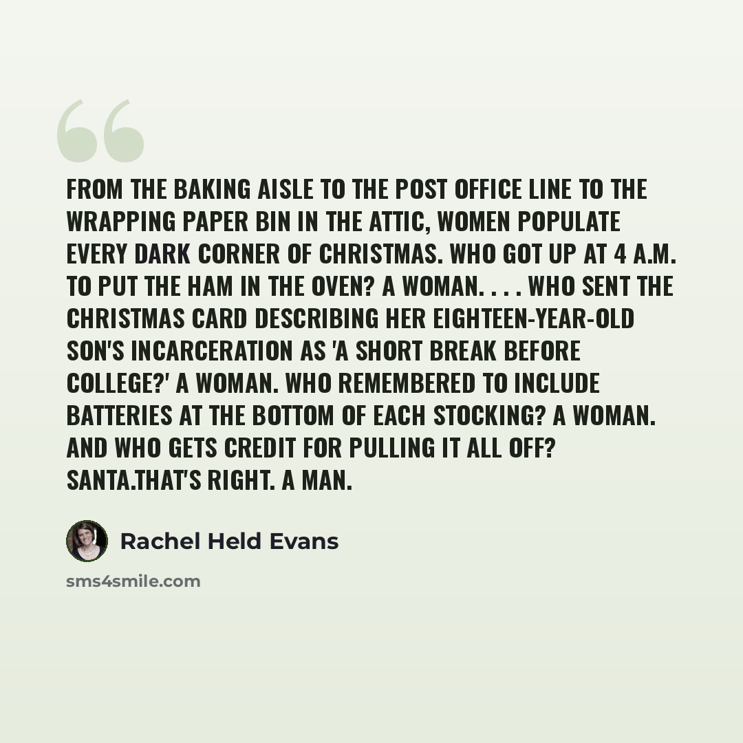 “From the baking aisle to the post office line to the wrapping paper bin in the attic, women populate every dark corner of Christmas. Who got up at 4 a.m. to put the ham in the oven? A woman. . . . Who sent the Christmas card describing her eighteen-year-old son's incarceration as 'a short break…” quote by Rachel Held Evans