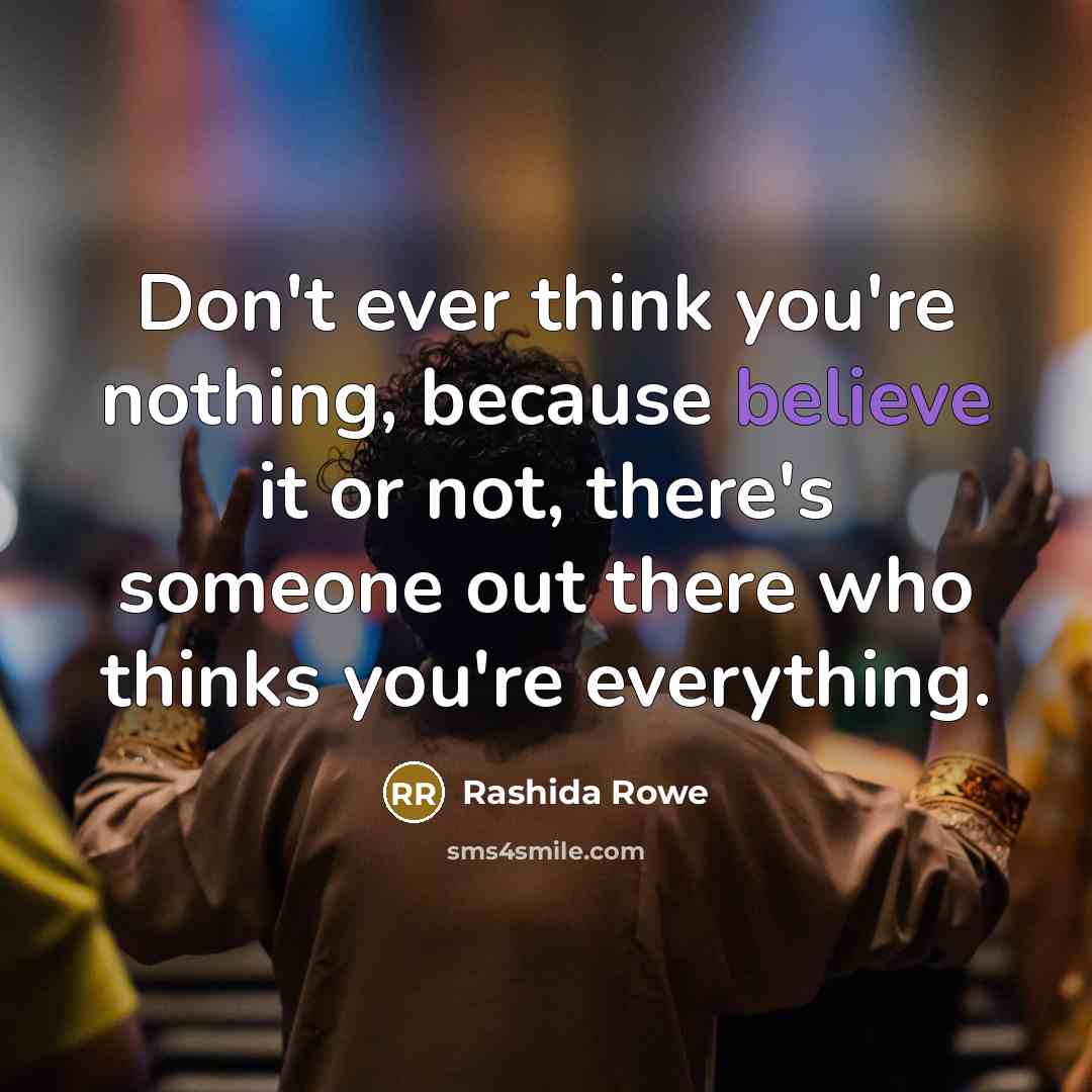“Don't ever think you're nothing, because believe it or not, there's someone out there who thinks you're everything.” quote by Rashida Rowe